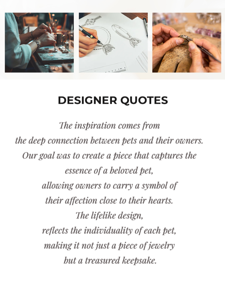 A collection of images showing the jewelry design process, including sketching and crafting. The accompanying quote emphasizes the deep connection between pets and their owners, and the goal to create jewelry that captures the essence of a beloved pet, serving as a cherished keepsake. >
            </div>
          
            <div class=